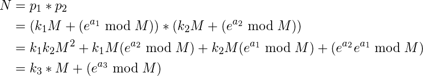 \[\begin{split} N &= p_1*p_2 \\ &= (k_1M + (e^{a_1} \bmod M)) * (k_2M + (e^{a_2} \bmod M)) \\ &= k_1k_2M^2 + k_1M(e^{a_2} \bmod M) + k_2M(e^{a_1} \bmod M) + (e^{a_2}e^{a_1} \bmod M)\\ &= k_3*M + (e^{a_3} \bmod M) \end{split}\]